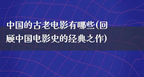 中国的古老电影有哪些(回顾中国电影史的经典之作)