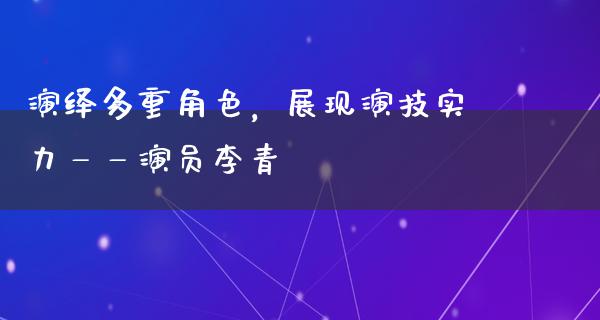 演绎多重角色，展现演技实力——演员李青