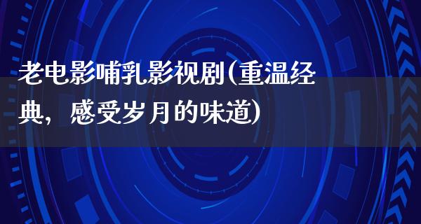 老电影哺乳影视剧(重温经典，感受岁月的味道)