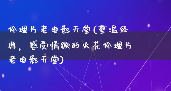 伦理片老电影天堂(重温经典，感受情欲的火花伦理片老电影天堂)