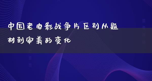 中国老电影战争片区别从题材到审美的变化