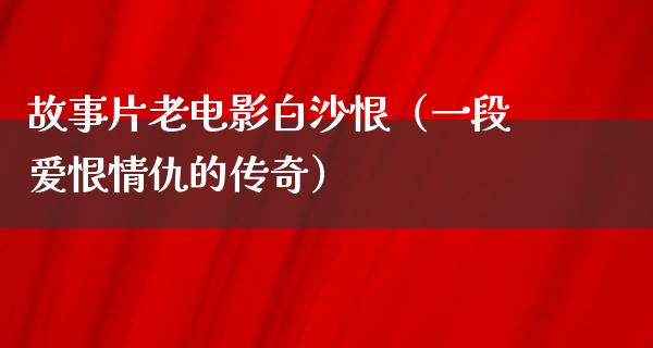 故事片老电影白沙恨（一段爱恨情仇的传奇）