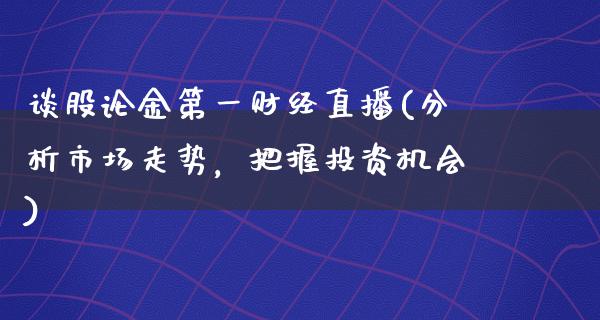 谈股论金第一财经直播(分析市场走势，把握投资机会)