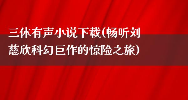 三体有声小说下载(畅听刘慈欣科幻巨作的惊险之旅)