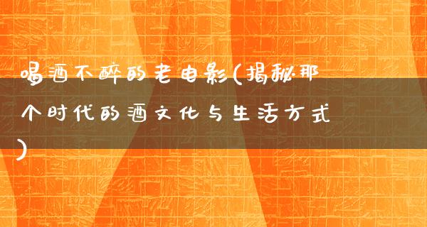 喝酒不醉的老电影(揭秘那个时代的酒文化与生活方式)