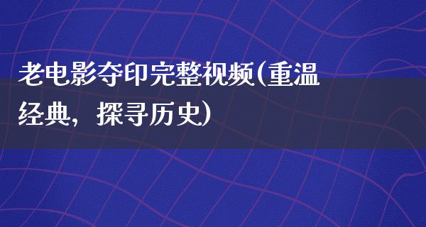 老电影夺印完整视频(重温经典，探寻历史)