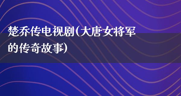 楚乔传电视剧(大唐女将军的传奇故事)