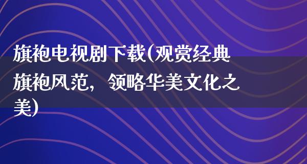 旗袍电视剧下载(观赏经典旗袍风范，领略华美文化之美)