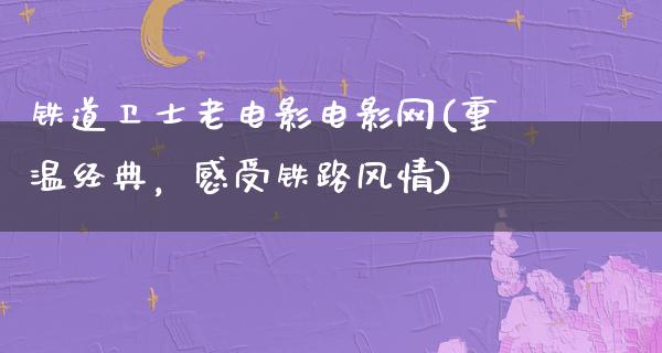 铁道卫士老电影电影网(重温经典，感受铁路风情)