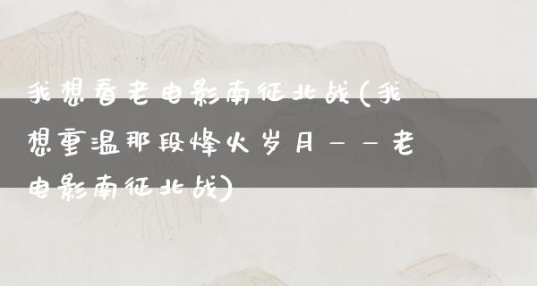 我想看老电影南征北战(我想重温那段烽火岁月——老电影南征北战)