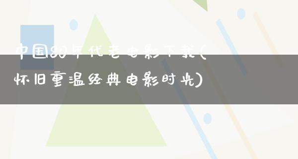 中国80年代老电影下载(怀旧重温经典电影时光)