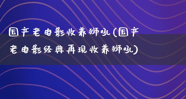 国产老电影收养狮吼(国产老电影经典再现收养狮吼)