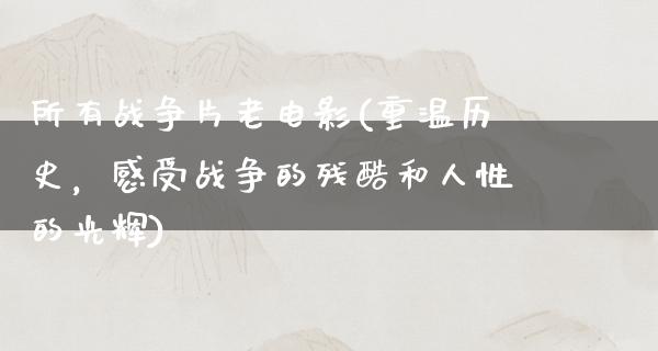 所有战争片老电影(重温历史，感受战争的残酷和人性的光辉)