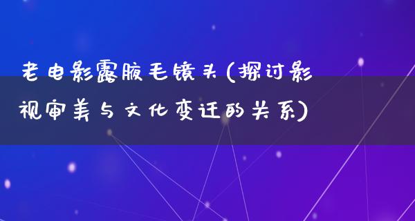 老电影露腋毛镜头(探讨影视审美与文化变迁的关系)