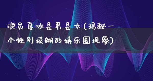 演员夏冰是男是女(揭秘一个性别模糊的娱乐圈现象)