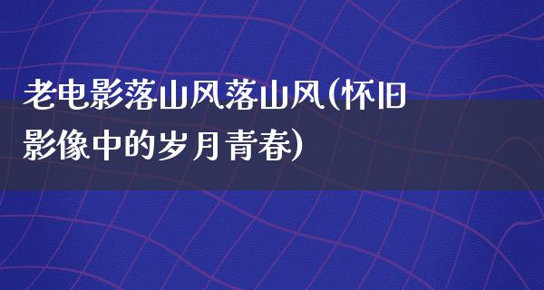 老电影落山风落山风(怀旧影像中的岁月青春)