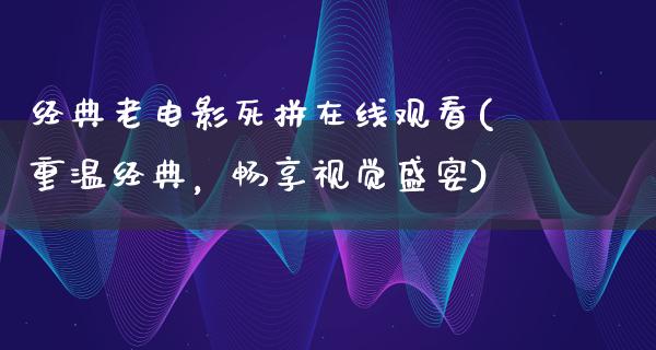 经典老电影死拼在线观看(重温经典，畅享视觉盛宴)