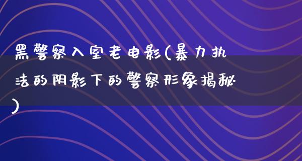 黑警察入室老电影(暴力执法的阴影下的警察形象揭秘)