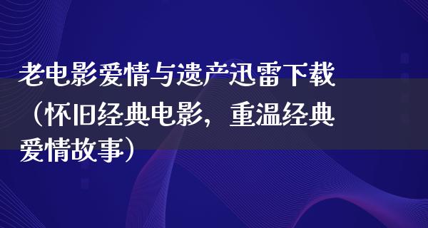 老电影爱情与遗产迅雷下载（怀旧经典电影，重温经典爱情故事）