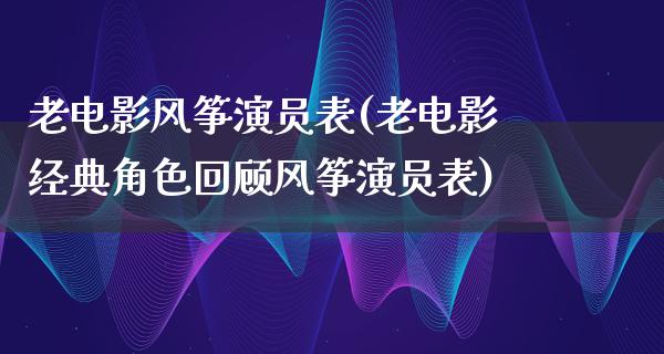 老电影风筝演员表(老电影经典角色回顾风筝演员表)