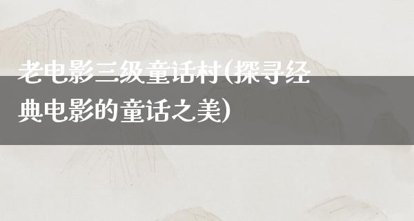 老电影三级童话村(探寻经典电影的童话之美)