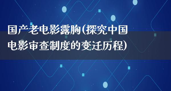 国产老电影露胸(探究中国电影审查制度的变迁历程)