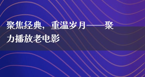 聚焦经典，重温岁月——聚力播放老电影