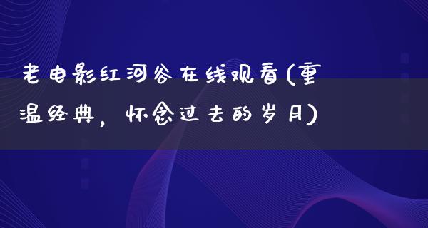 老电影红河谷在线观看(重温经典，怀念过去的岁月)