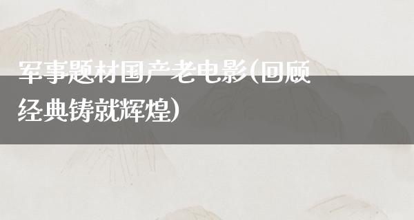 军事题材国产老电影(回顾经典铸就辉煌)