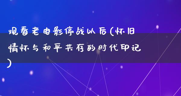 观看老电影停战以后(怀旧情怀与和平共存的时代印记)