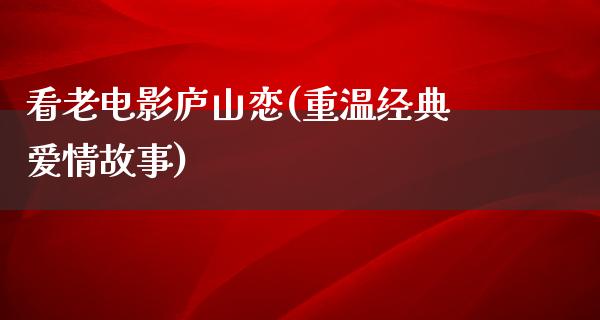 看老电影庐山恋(重温经典爱情故事)