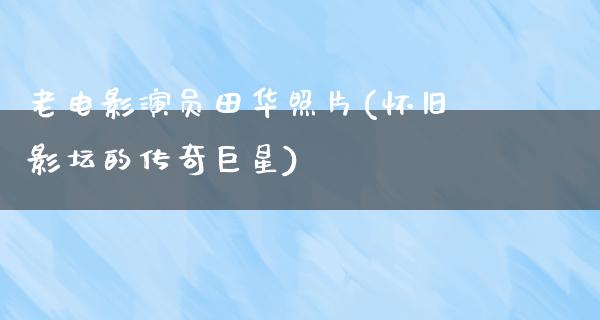 老电影演员田华照片(怀旧影坛的传奇巨星)