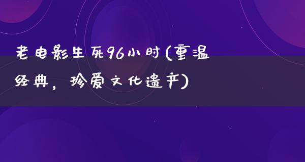 老电影生死96小时(重温经典，珍爱文化遗产)