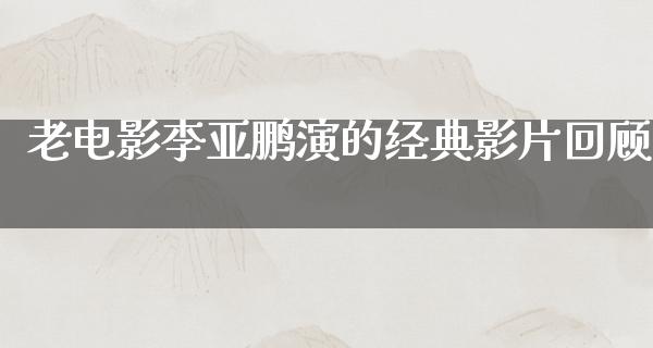 老电影李亚鹏演的经典影片回顾