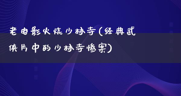 老电影火烧少林寺(经典武侠片中的少林寺惨案)