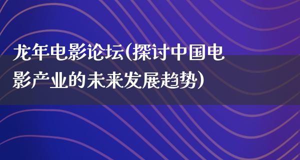 龙年电影论坛(探讨中国电影产业的未来发展趋势)