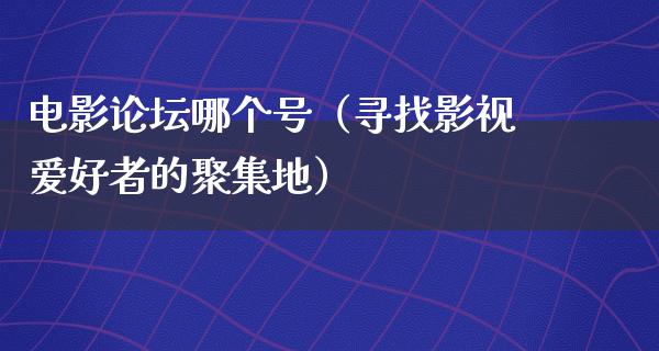 电影论坛哪个号（寻找影视爱好者的聚集地）