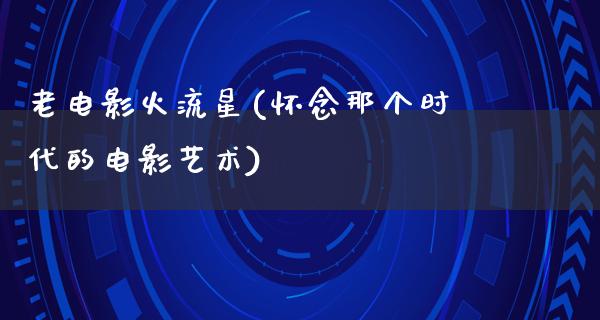 老电影火流星(怀念那个时代的电影艺术)