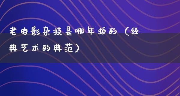 老电影杂技是哪年拍的（经典艺术的典范）