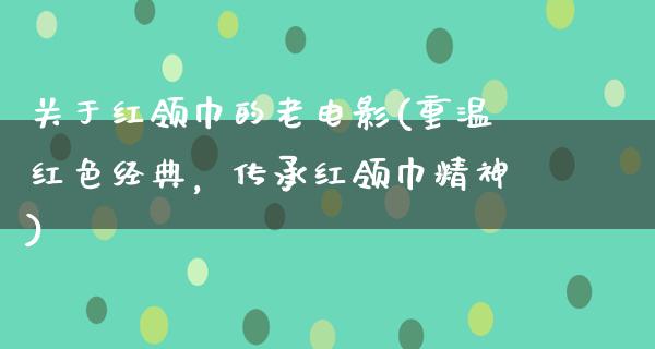 关于红领巾的老电影(重温红色经典，传承红领巾精神)