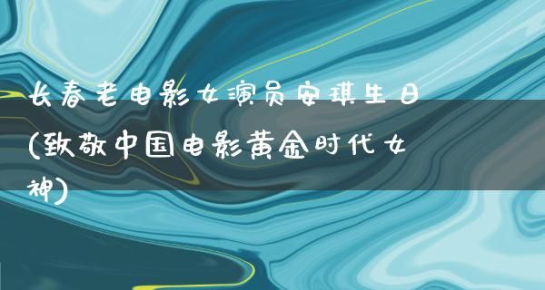 长春老电影女演员安琪生日(致敬中国电影黄金时代女神)