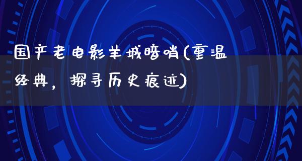 国产老电影羊城暗哨(重温经典，探寻历史痕迹)