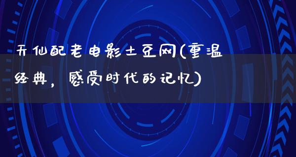 天仙配老电影土豆网(重温经典，感受时代的记忆)