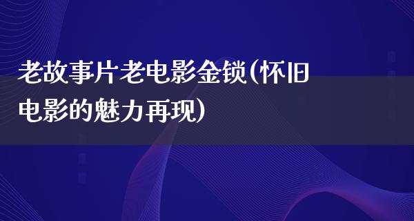 老故事片老电影金锁(怀旧电影的魅力再现)