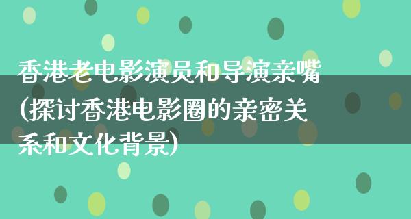 香港老电影演员和导演亲嘴(探讨香港电影圈的亲密关系和文化背景)