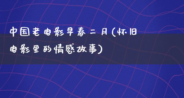 中国老电影早春二月(怀旧电影里的情感故事)