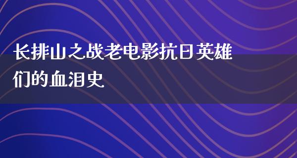 长排山之战老电影抗日英雄们的血泪史