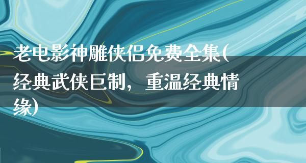 老电影神雕侠侣免费全集(经典武侠巨制，重温经典情缘)