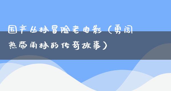 国产丛林冒险老电影（勇闯热带雨林的传奇故事）