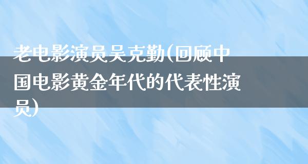 老电影演员吴克勤(回顾中国电影黄金年代的代表性演员)